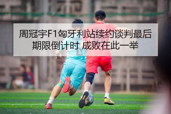 周冠宇F1匈牙利站续约谈判最后期限倒计时 成败在此一举 | kaiyun.com